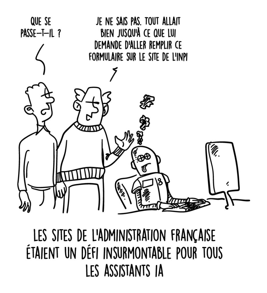 Illustration humoristique montrant deux personnes observant un assistant IA (représenté comme un robot) qui semble en panne, avec des étincelles et des symboles confus émanant de sa tête. Une des personnes dit : "Que se passe-t-il ?", et l'autre répond : "Je ne sais pas. Tout allait bien jusqu’à ce que lui demande d’aller remplir ce formulaire sur le site de l’INPI." Légende en bas : "Les sites de l’administration française étaient un défi insurmontable pour tous les assistants IA.